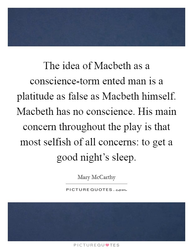 The idea of Macbeth as a conscience-torm ented man is a platitude as false as Macbeth himself. Macbeth has no conscience. His main concern throughout the play is that most selfish of all concerns: to get a good night's sleep Picture Quote #1