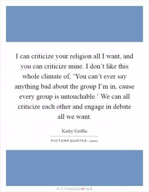 I can criticize your religion all I want, and you can criticize mine. I don’t like this whole climate of, ‘You can’t ever say anything bad about the group I’m in, cause every group is untouchable.’ We can all criticize each other and engage in debate all we want Picture Quote #1