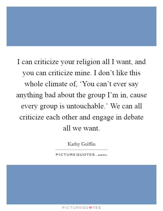 I can criticize your religion all I want, and you can criticize mine. I don't like this whole climate of, ‘You can't ever say anything bad about the group I'm in, cause every group is untouchable.' We can all criticize each other and engage in debate all we want Picture Quote #1