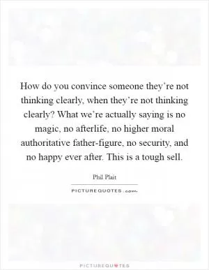 How do you convince someone they’re not thinking clearly, when they’re not thinking clearly? What we’re actually saying is no magic, no afterlife, no higher moral authoritative father-figure, no security, and no happy ever after. This is a tough sell Picture Quote #1