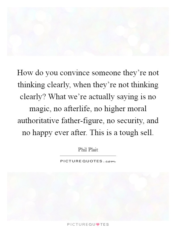 How do you convince someone they're not thinking clearly, when they're not thinking clearly? What we're actually saying is no magic, no afterlife, no higher moral authoritative father-figure, no security, and no happy ever after. This is a tough sell Picture Quote #1