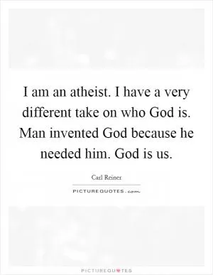 I am an atheist. I have a very different take on who God is. Man invented God because he needed him. God is us Picture Quote #1