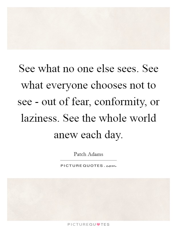 See what no one else sees. See what everyone chooses not to see - out of fear, conformity, or laziness. See the whole world anew each day Picture Quote #1