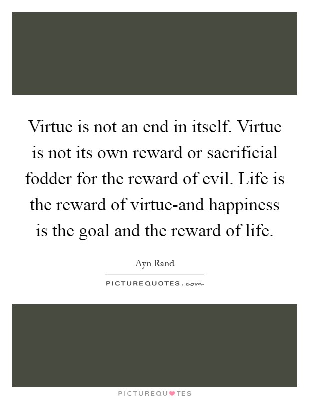 Virtue is not an end in itself. Virtue is not its own reward or sacrificial fodder for the reward of evil. Life is the reward of virtue-and happiness is the goal and the reward of life Picture Quote #1