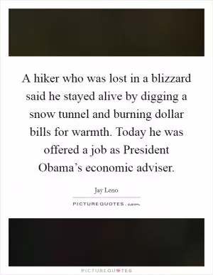 A hiker who was lost in a blizzard said he stayed alive by digging a snow tunnel and burning dollar bills for warmth. Today he was offered a job as President Obama’s economic adviser Picture Quote #1