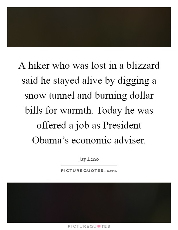 A hiker who was lost in a blizzard said he stayed alive by digging a snow tunnel and burning dollar bills for warmth. Today he was offered a job as President Obama's economic adviser Picture Quote #1