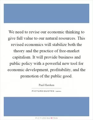 We need to revise our economic thinking to give full value to our natural resources. This revised economics will stabilize both the theory and the practice of free-market capitalism. It will provide business and public policy with a powerful new tool for economic development, profitability, and the promotion of the public good Picture Quote #1