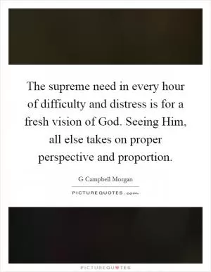 The supreme need in every hour of difficulty and distress is for a fresh vision of God. Seeing Him, all else takes on proper perspective and proportion Picture Quote #1