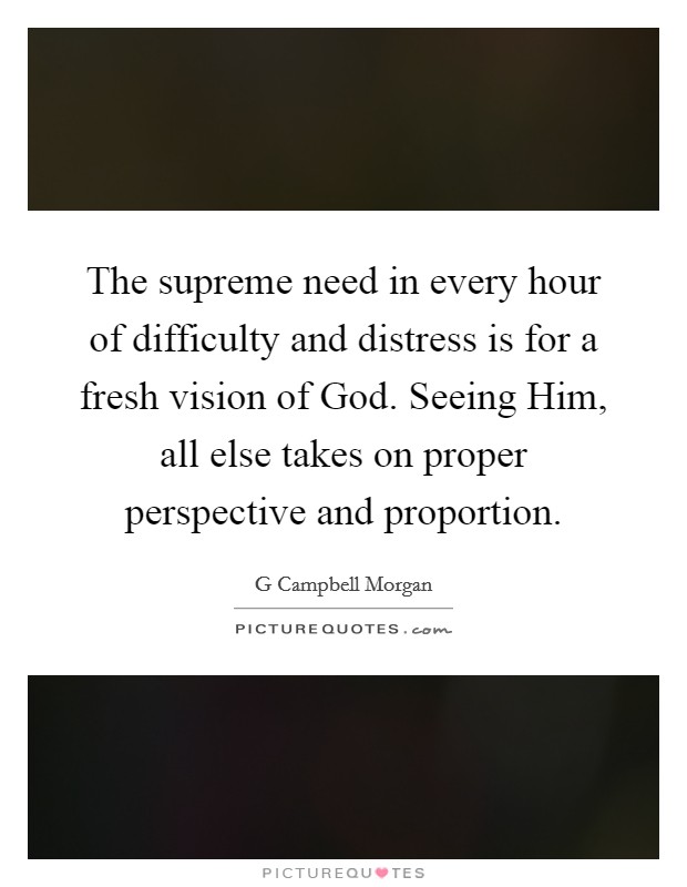 The supreme need in every hour of difficulty and distress is for a fresh vision of God. Seeing Him, all else takes on proper perspective and proportion Picture Quote #1