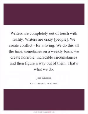 Writers are completely out of touch with reality. Writers are crazy [people]. We create conflict - for a living. We do this all the time, sometimes on a weekly basis, we create horrible, incredible circumstances and then figure a way out of them. That’s what we do Picture Quote #1