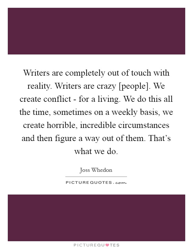 Writers are completely out of touch with reality. Writers are crazy [people]. We create conflict - for a living. We do this all the time, sometimes on a weekly basis, we create horrible, incredible circumstances and then figure a way out of them. That's what we do Picture Quote #1