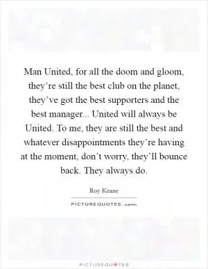 Man United, for all the doom and gloom, they’re still the best club on the planet, they’ve got the best supporters and the best manager... United will always be United. To me, they are still the best and whatever disappointments they’re having at the moment, don’t worry, they’ll bounce back. They always do Picture Quote #1