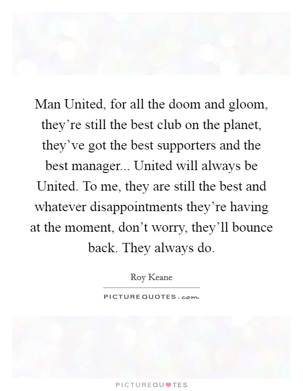 Man United, for all the doom and gloom, they're still the best club on the planet, they've got the best supporters and the best manager... United will always be United. To me, they are still the best and whatever disappointments they're having at the moment, don't worry, they'll bounce back. They always do Picture Quote #1