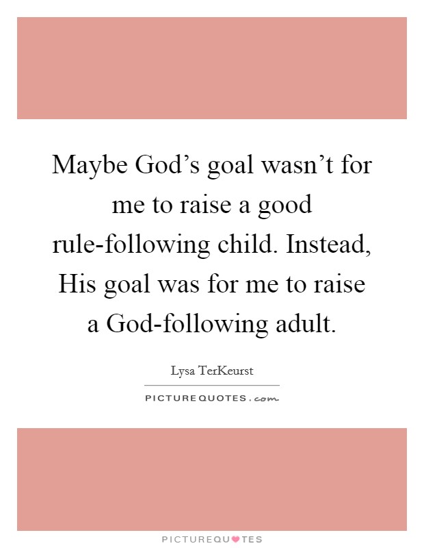 Maybe God's goal wasn't for me to raise a good rule-following child. Instead, His goal was for me to raise a God-following adult Picture Quote #1