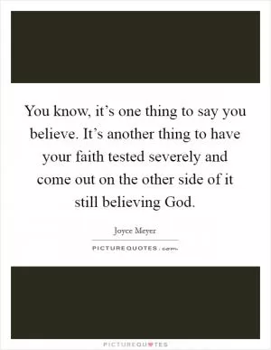 You know, it’s one thing to say you believe. It’s another thing to have your faith tested severely and come out on the other side of it still believing God Picture Quote #1