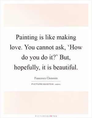 Painting is like making love. You cannot ask, ‘How do you do it?’ But, hopefully, it is beautiful Picture Quote #1