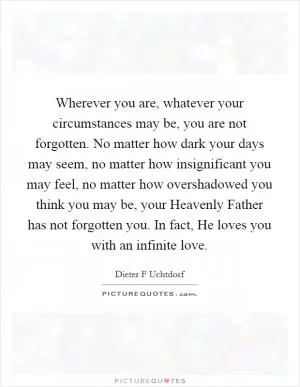 Wherever you are, whatever your circumstances may be, you are not forgotten. No matter how dark your days may seem, no matter how insignificant you may feel, no matter how overshadowed you think you may be, your Heavenly Father has not forgotten you. In fact, He loves you with an infinite love Picture Quote #1