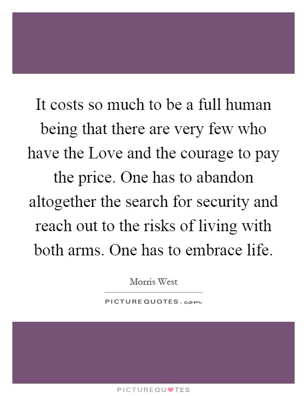 It costs so much to be a full human being that there are very few who have the Love and the courage to pay the price. One has to abandon altogether the search for security and reach out to the risks of living with both arms. One has to embrace life Picture Quote #1