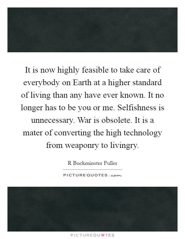 It is now highly feasible to take care of everybody on Earth at a higher standard of living than any have ever known. It no longer has to be you or me. Selfishness is unnecessary. War is obsolete. It is a mater of converting the high technology from weaponry to livingry Picture Quote #1