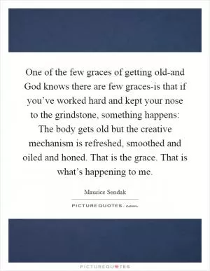 One of the few graces of getting old-and God knows there are few graces-is that if you’ve worked hard and kept your nose to the grindstone, something happens: The body gets old but the creative mechanism is refreshed, smoothed and oiled and honed. That is the grace. That is what’s happening to me Picture Quote #1