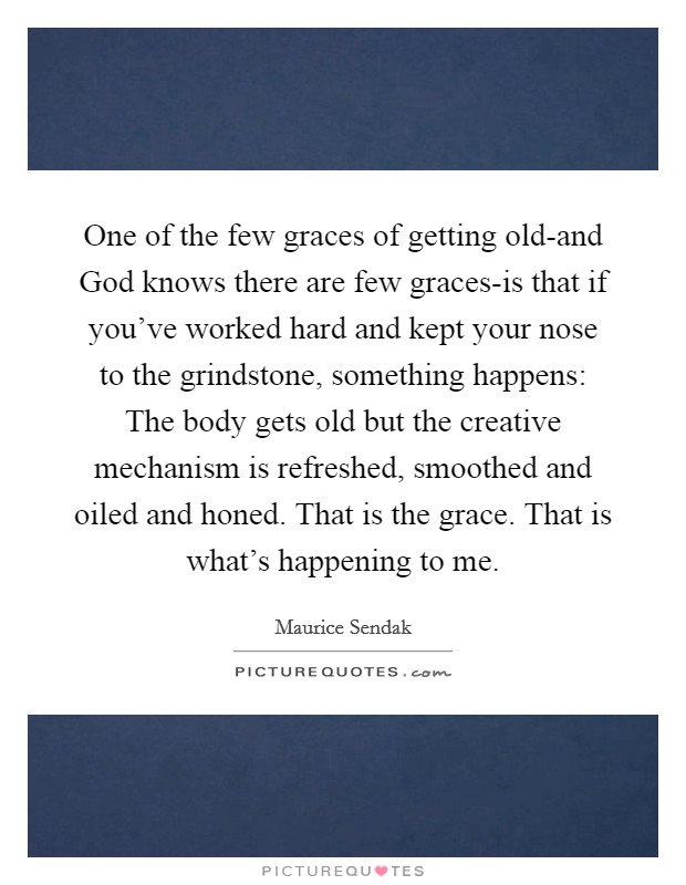 One of the few graces of getting old-and God knows there are few graces-is that if you've worked hard and kept your nose to the grindstone, something happens: The body gets old but the creative mechanism is refreshed, smoothed and oiled and honed. That is the grace. That is what's happening to me Picture Quote #1