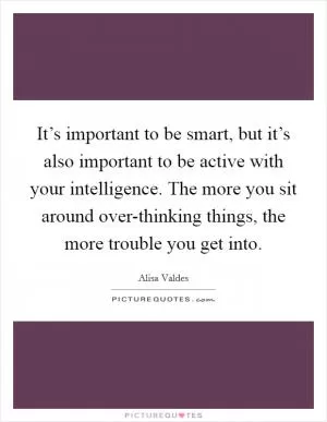 It’s important to be smart, but it’s also important to be active with your intelligence. The more you sit around over-thinking things, the more trouble you get into Picture Quote #1