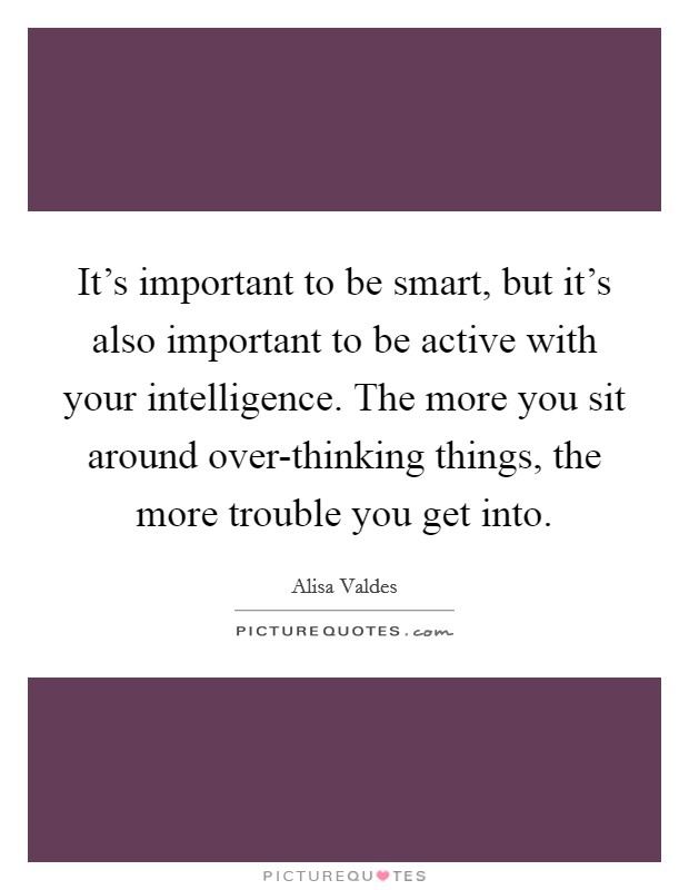 It's important to be smart, but it's also important to be active with your intelligence. The more you sit around over-thinking things, the more trouble you get into Picture Quote #1