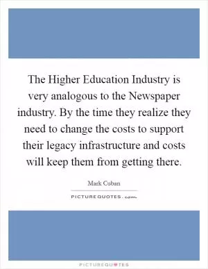 The Higher Education Industry is very analogous to the Newspaper industry. By the time they realize they need to change the costs to support their legacy infrastructure and costs will keep them from getting there Picture Quote #1