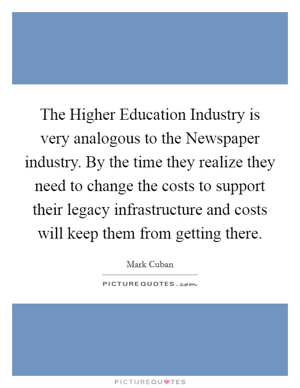 The Higher Education Industry is very analogous to the Newspaper industry. By the time they realize they need to change the costs to support their legacy infrastructure and costs will keep them from getting there Picture Quote #1