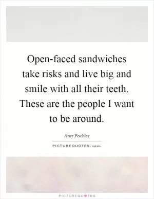 Open-faced sandwiches take risks and live big and smile with all their teeth. These are the people I want to be around Picture Quote #1