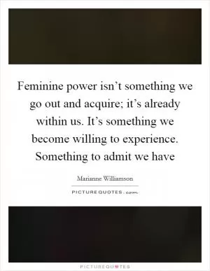 Feminine power isn’t something we go out and acquire; it’s already within us. It’s something we become willing to experience. Something to admit we have Picture Quote #1