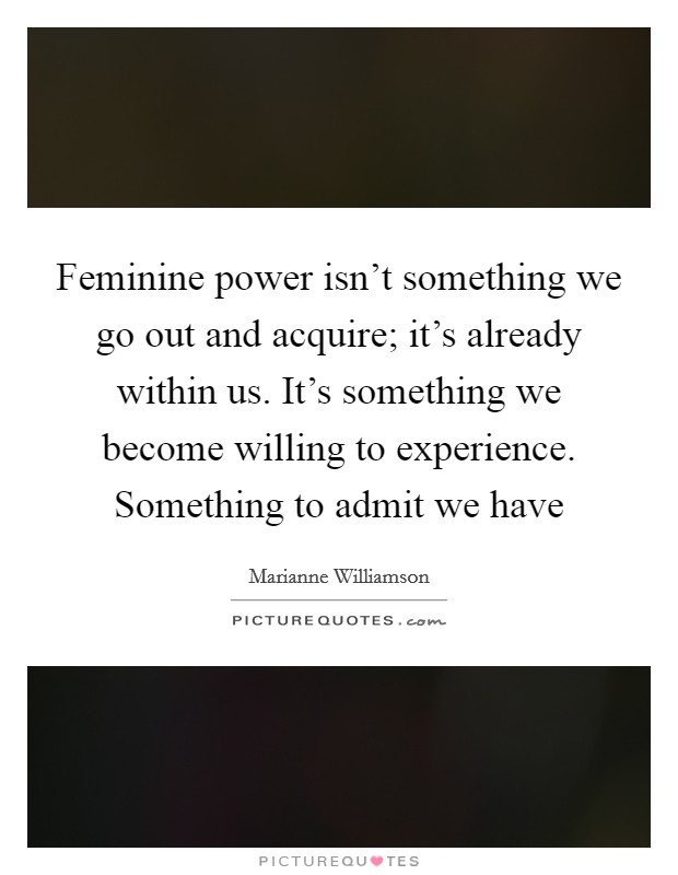 Feminine power isn't something we go out and acquire; it's already within us. It's something we become willing to experience. Something to admit we have Picture Quote #1