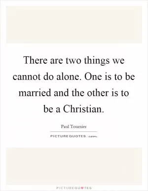 There are two things we cannot do alone. One is to be married and the other is to be a Christian Picture Quote #1