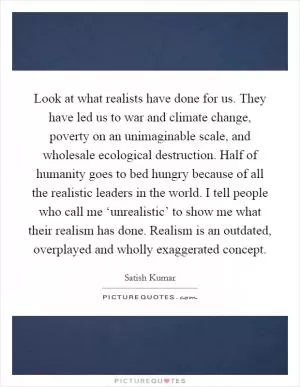 Look at what realists have done for us. They have led us to war and climate change, poverty on an unimaginable scale, and wholesale ecological destruction. Half of humanity goes to bed hungry because of all the realistic leaders in the world. I tell people who call me ‘unrealistic’ to show me what their realism has done. Realism is an outdated, overplayed and wholly exaggerated concept Picture Quote #1