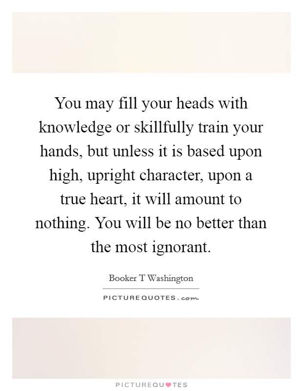 You may fill your heads with knowledge or skillfully train your hands, but unless it is based upon high, upright character, upon a true heart, it will amount to nothing. You will be no better than the most ignorant Picture Quote #1