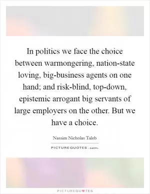 In politics we face the choice between warmongering, nation-state loving, big-business agents on one hand; and risk-blind, top-down, epistemic arrogant big servants of large employers on the other. But we have a choice Picture Quote #1