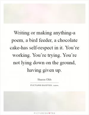 Writing or making anything-a poem, a bird feeder, a chocolate cake-has self-respect in it. You’re working. You’re trying. You’re not lying down on the ground, having given up Picture Quote #1