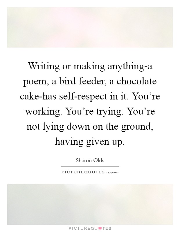Writing or making anything-a poem, a bird feeder, a chocolate cake-has self-respect in it. You're working. You're trying. You're not lying down on the ground, having given up Picture Quote #1