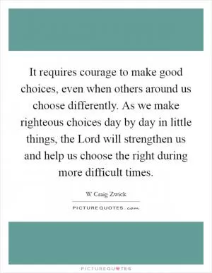 It requires courage to make good choices, even when others around us choose differently. As we make righteous choices day by day in little things, the Lord will strengthen us and help us choose the right during more difficult times Picture Quote #1