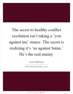The secret to healthy conflict resolution isn’t taking a ‘you against me’ stance. The secret is realizing it’s ‘us against Satan.’ He’s the real enemy Picture Quote #1