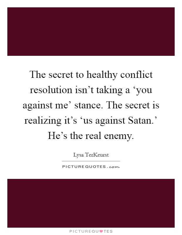 The secret to healthy conflict resolution isn't taking a ‘you against me' stance. The secret is realizing it's ‘us against Satan.' He's the real enemy Picture Quote #1