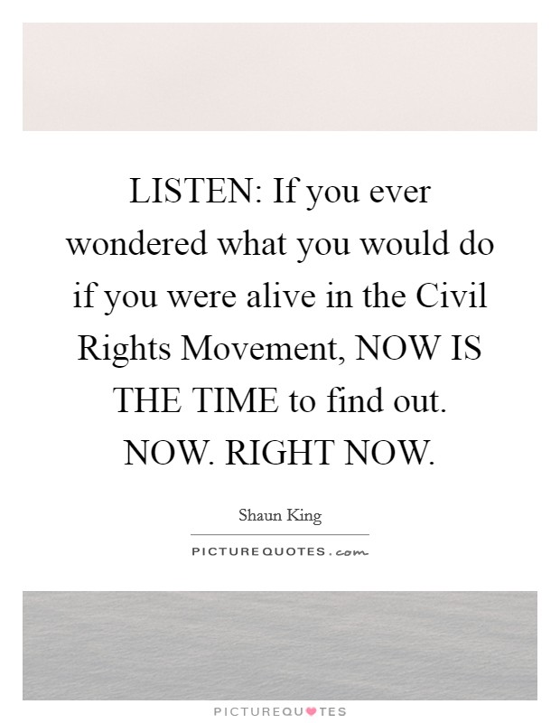 LISTEN: If you ever wondered what you would do if you were alive in the Civil Rights Movement, NOW IS THE TIME to find out. NOW. RIGHT NOW Picture Quote #1