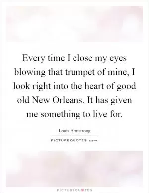 Every time I close my eyes blowing that trumpet of mine, I look right into the heart of good old New Orleans. It has given me something to live for Picture Quote #1