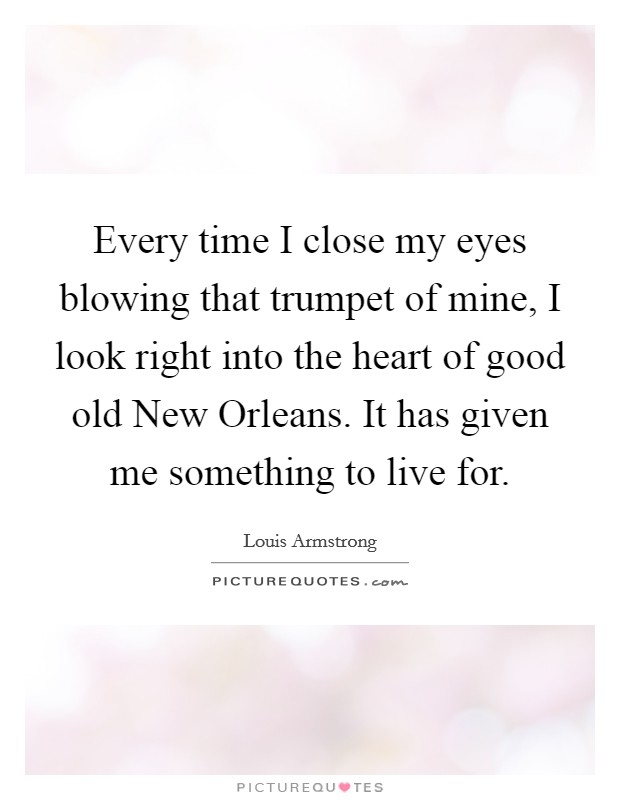 Every time I close my eyes blowing that trumpet of mine, I look right into the heart of good old New Orleans. It has given me something to live for Picture Quote #1