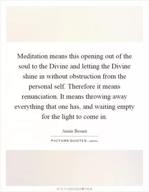 Meditation means this opening out of the soul to the Divine and letting the Divine shine in without obstruction from the personal self. Therefore it means renunciation. It means throwing away everything that one has, and waiting empty for the light to come in Picture Quote #1