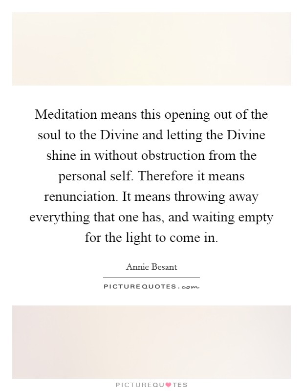 Meditation means this opening out of the soul to the Divine and letting the Divine shine in without obstruction from the personal self. Therefore it means renunciation. It means throwing away everything that one has, and waiting empty for the light to come in Picture Quote #1
