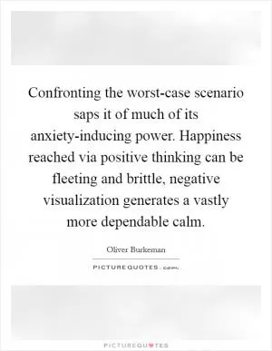 Confronting the worst-case scenario saps it of much of its anxiety-inducing power. Happiness reached via positive thinking can be fleeting and brittle, negative visualization generates a vastly more dependable calm Picture Quote #1