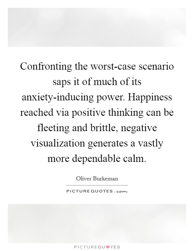 Confronting the worst-case scenario saps it of much of its anxiety-inducing power. Happiness reached via positive thinking can be fleeting and brittle, negative visualization generates a vastly more dependable calm Picture Quote #1