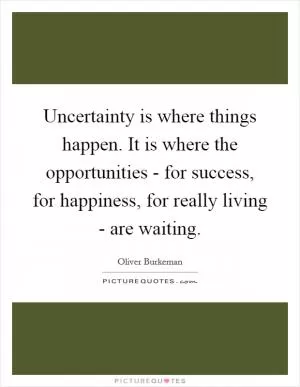 Uncertainty is where things happen. It is where the opportunities - for success, for happiness, for really living - are waiting Picture Quote #1