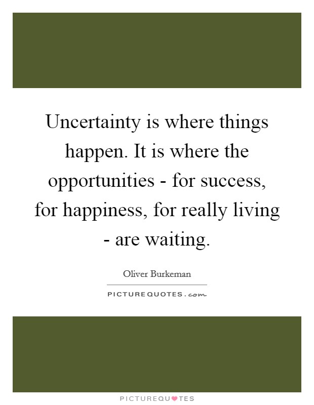 Uncertainty is where things happen. It is where the opportunities - for success, for happiness, for really living - are waiting Picture Quote #1